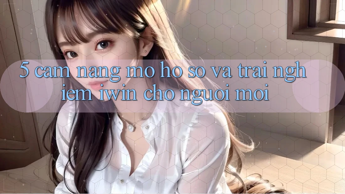 5. Cẩm nang Mở hồ sơ Và Trải Nghiệm iwin Cho Người Mới