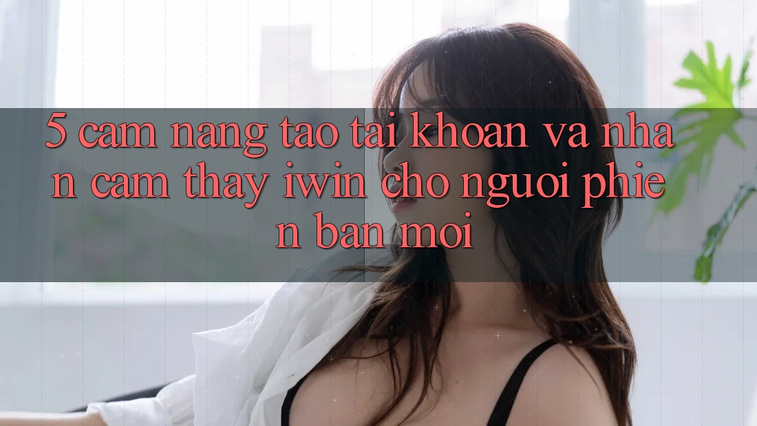 5. Cẩm nang Tạo tài khoản Và Nhận cảm thấy iwin Cho Người Phiên bản mới 5. Cẩm nang Tạo tài khoản Và Nhận cảm thấy iwin Cho Người Phiên bản mới