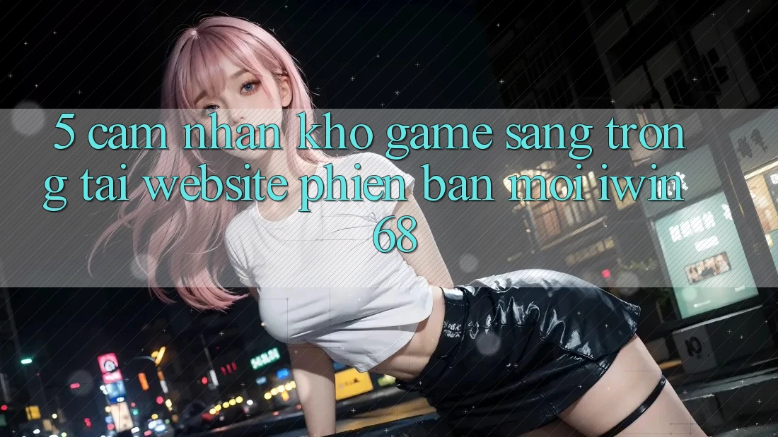 5. Cảm nhận Kho Game Sang trọng Tại Website Phiên bản mới iwin 68 5. Cảm nhận Kho Game Sang trọng Tại Website Phiên bản mới iwin 68