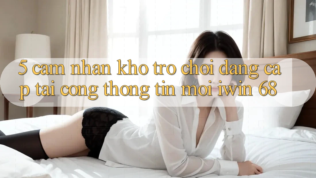 5. Cảm nhận Kho Trò chơi Đẳng Cấp Tại Cổng thông tin Mới iwin 68