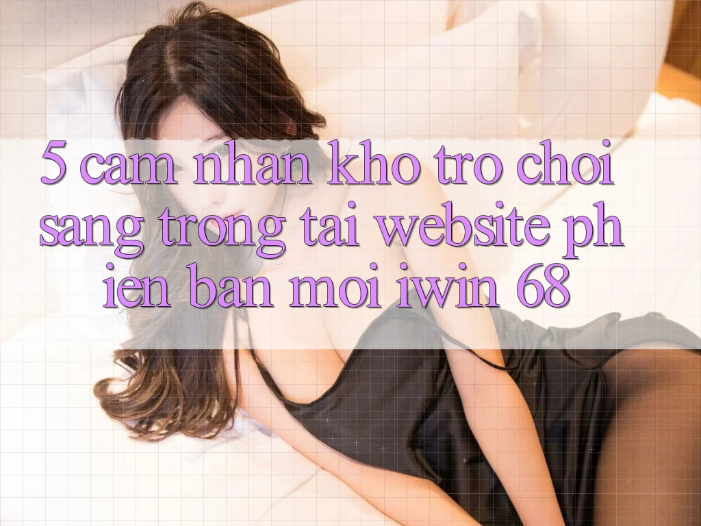 5. Cảm nhận Kho Trò chơi Sang trọng Tại Website Phiên bản mới iwin 68