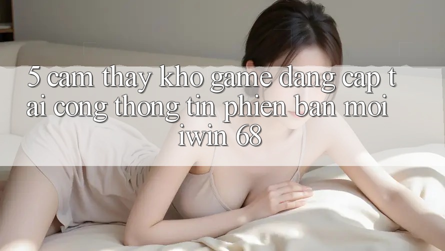 5. Cảm thấy Kho Game Đẳng Cấp Tại Cổng thông tin Phiên bản mới iwin 68