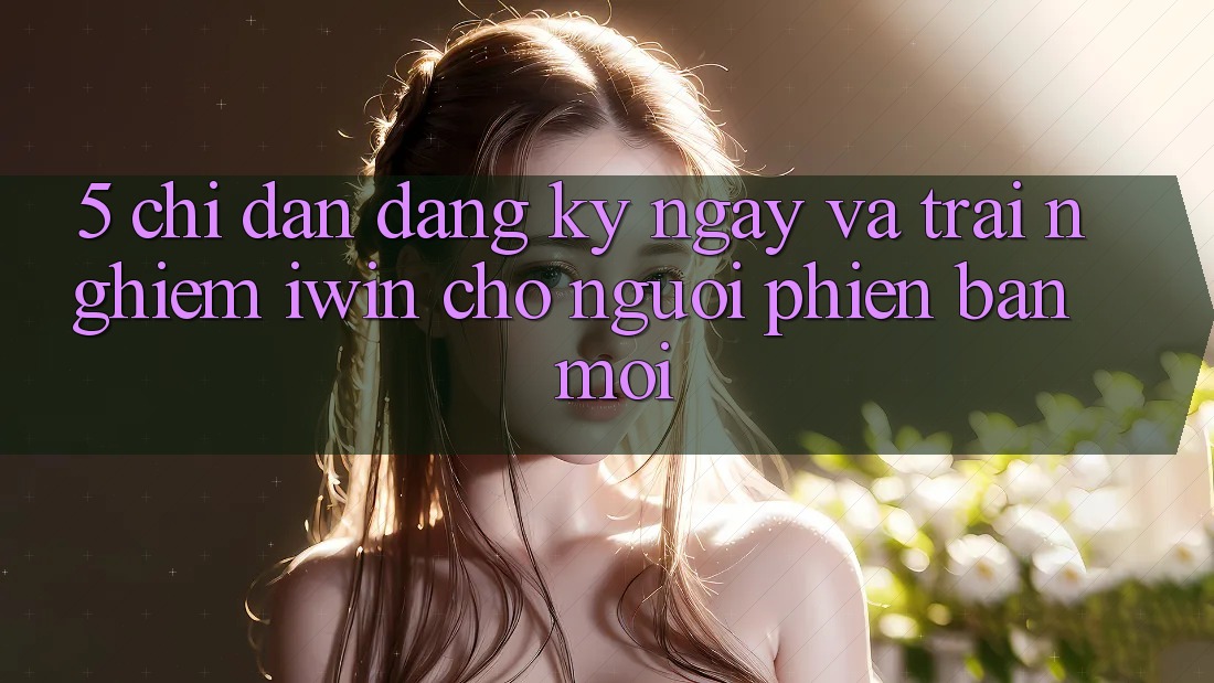 5. Chỉ dẫn Đăng ký ngay Và Trải Nghiệm iwin Cho Người Phiên bản mới 5. Chỉ dẫn Đăng ký ngay Và Trải Nghiệm iwin Cho Người Phiên bản mới