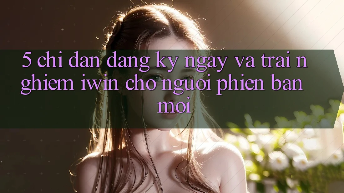 5. Chỉ dẫn Đăng ký ngay Và Trải nghiệm iwin Cho Người Phiên bản mới