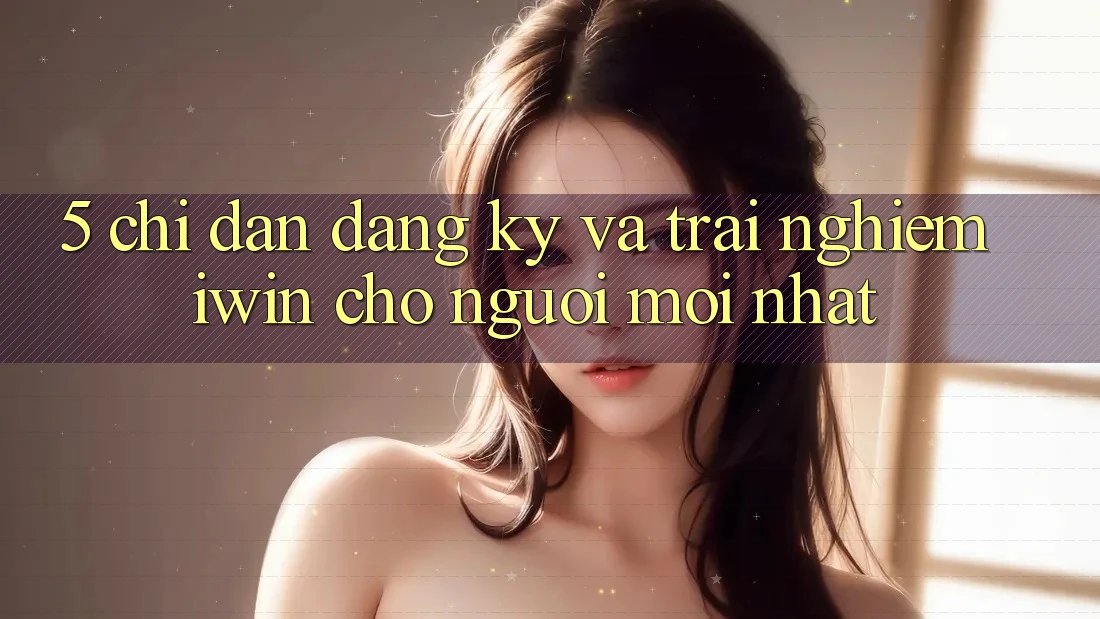 5. Chỉ dẫn Đăng Ký Và Trải Nghiệm iwin Cho Người Mới nhất