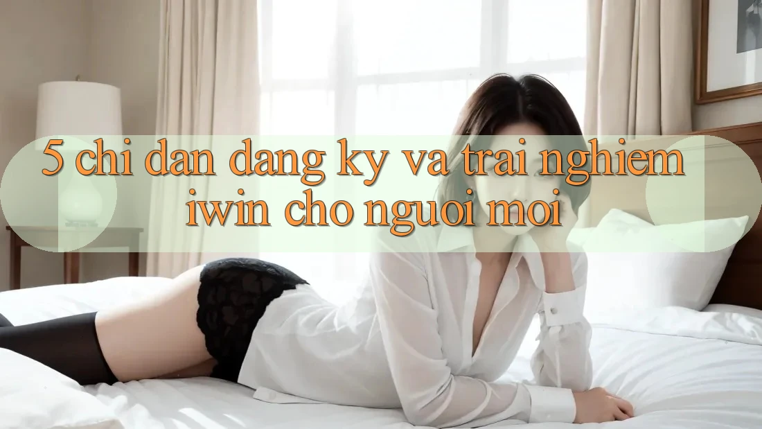 5. Chỉ dẫn Đăng Ký Và Trải Nghiệm iwin Cho Người Mới