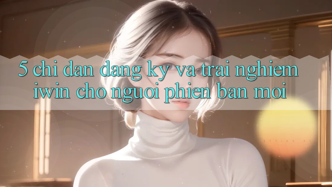 5. Chỉ dẫn Đăng Ký Và Trải Nghiệm iwin Cho Người Phiên bản mới