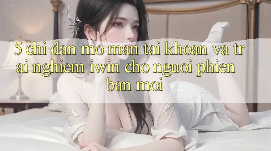 5. Chỉ dẫn Mở màn tài khoản Và Trải nghiệm iwin Cho Người Phiên bản mới