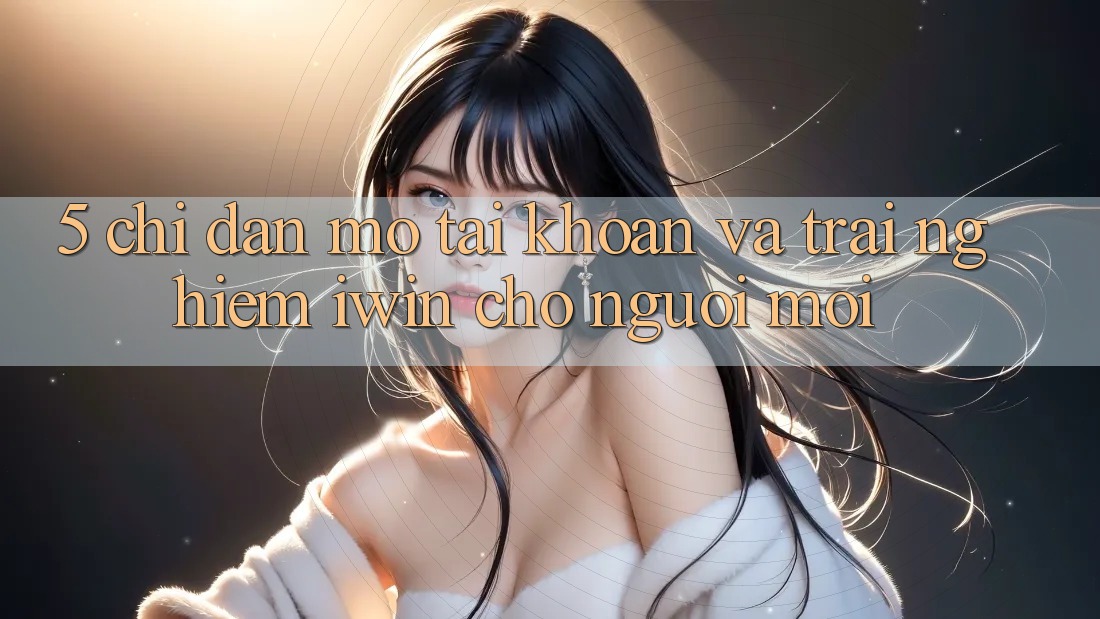 5. Chỉ dẫn Mở tài khoản Và Trải nghiệm iwin Cho Người Mới