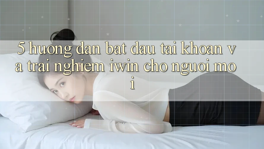 5. Hướng Dẫn Bắt đầu tài khoản Và Trải Nghiệm iwin Cho Người Mới