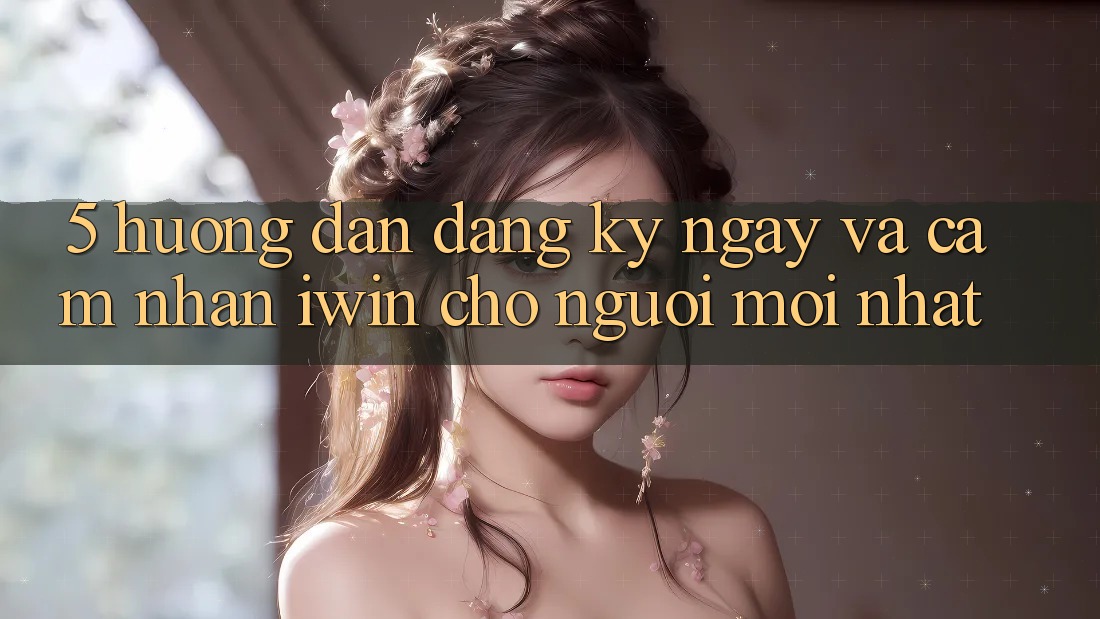 5. Hướng Dẫn Đăng ký ngay Và Cảm nhận iwin Cho Người Mới nhất