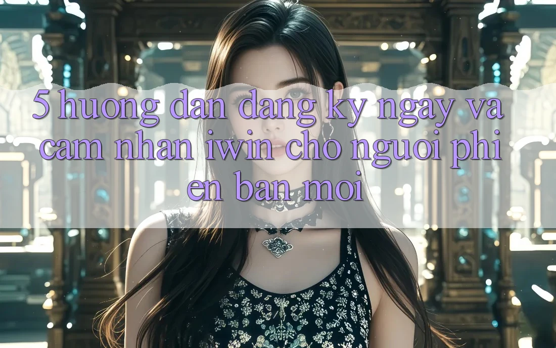 5. Hướng Dẫn Đăng ký ngay Và Cảm nhận iwin Cho Người Phiên bản mới