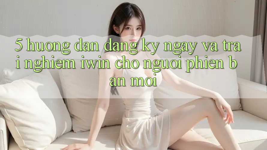 5. Hướng Dẫn Đăng ký ngay Và Trải Nghiệm iwin Cho Người Phiên bản mới