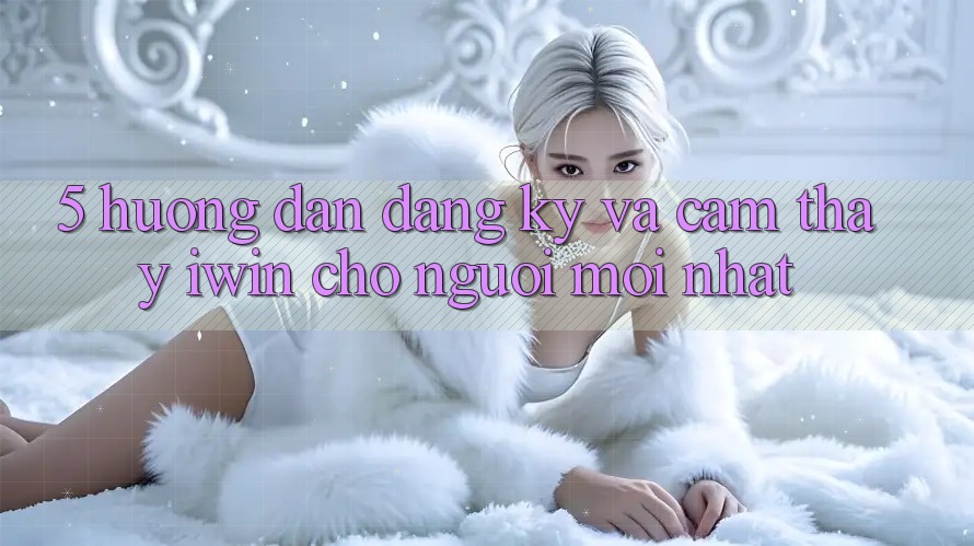 5. Hướng dẫn Đăng Ký Và Cảm thấy iwin Cho Người Mới nhất