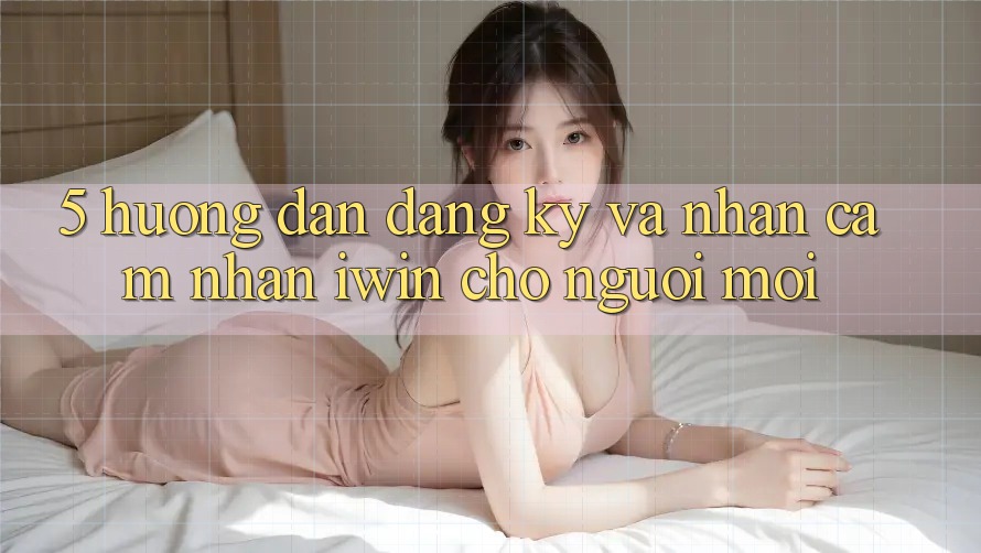 5. Hướng Dẫn Đăng Ký Và Nhận cảm nhận iwin Cho Người Mới