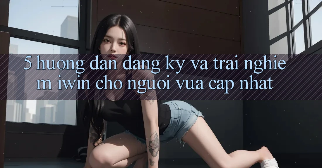 5. Hướng Dẫn Đăng ký Và Trải Nghiệm iwin Cho Người Vừa cập nhật