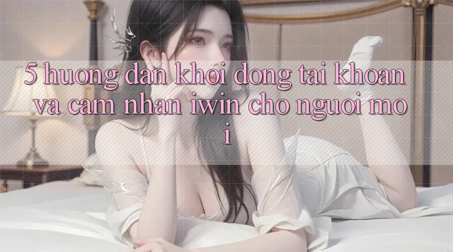 5. Hướng Dẫn Khởi động tài khoản Và Cảm nhận iwin Cho Người Mới