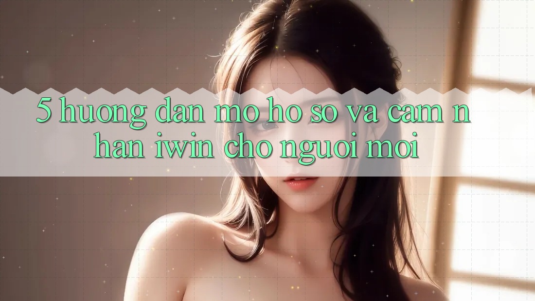 5. Hướng Dẫn Mở hồ sơ Và Cảm nhận iwin Cho Người Mới 5. Hướng Dẫn Mở hồ sơ Và Cảm nhận iwin Cho Người Mới