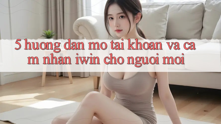 5. Hướng Dẫn Mở tài khoản Và Cảm nhận iwin Cho Người Mới