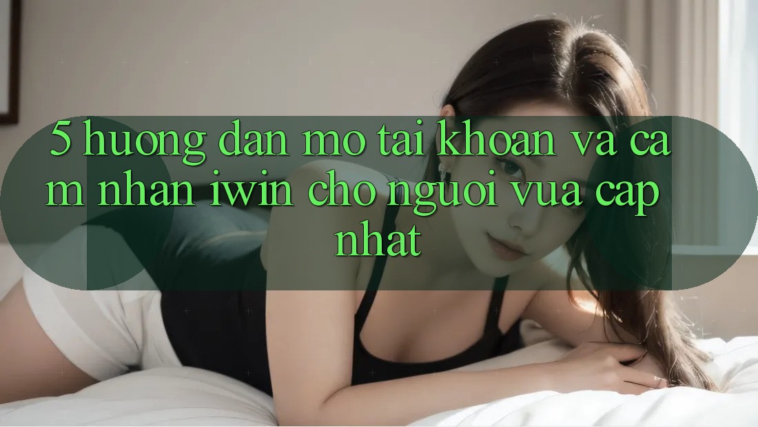 5. Hướng Dẫn Mở tài khoản Và Cảm nhận iwin Cho Người Vừa cập nhật