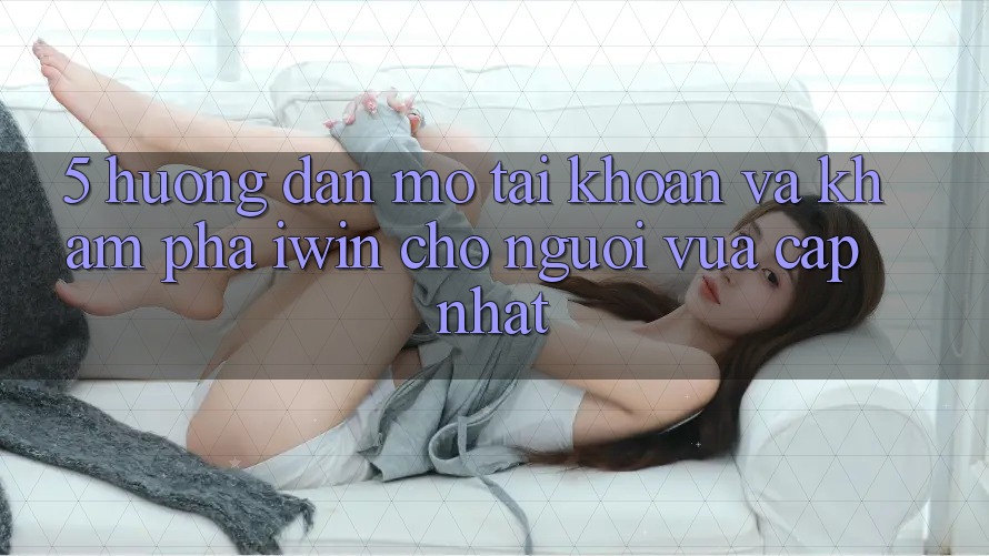 5. Hướng Dẫn Mở tài khoản Và Khám phá iwin Cho Người Vừa cập nhật