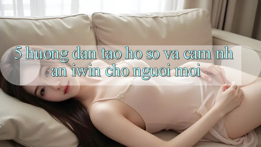 5. Hướng Dẫn Tạo hồ sơ Và Cảm nhận iwin Cho Người Mới