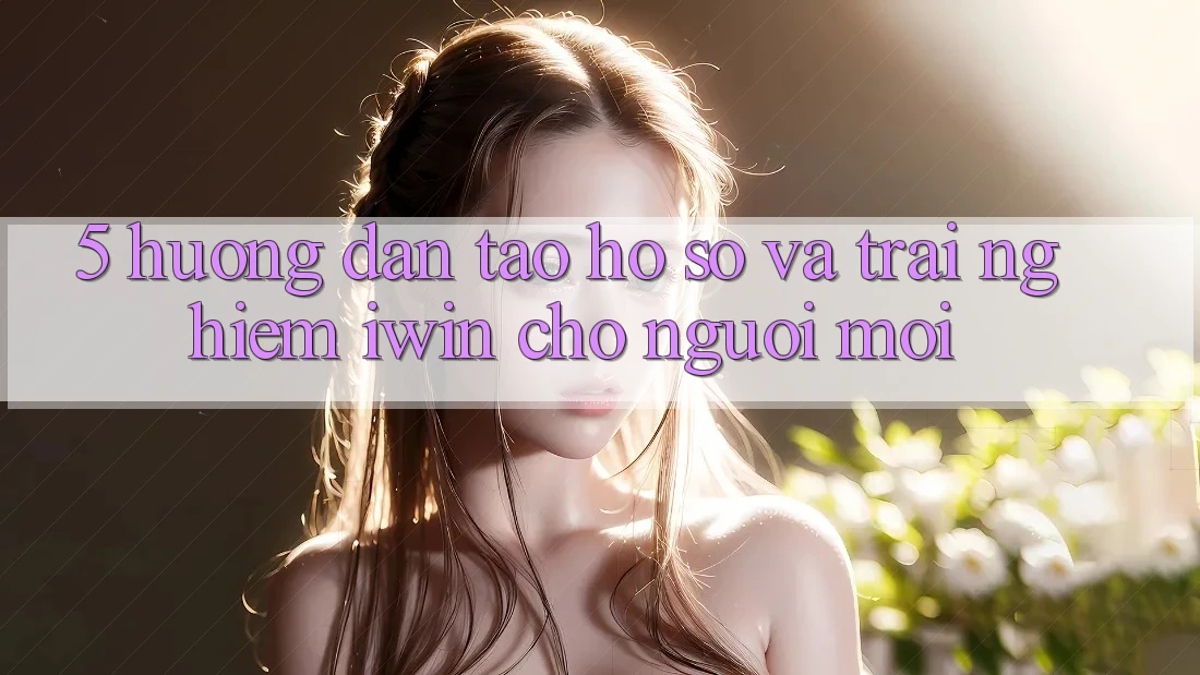 5. Hướng Dẫn Tạo hồ sơ Và Trải Nghiệm iwin Cho Người Mới
