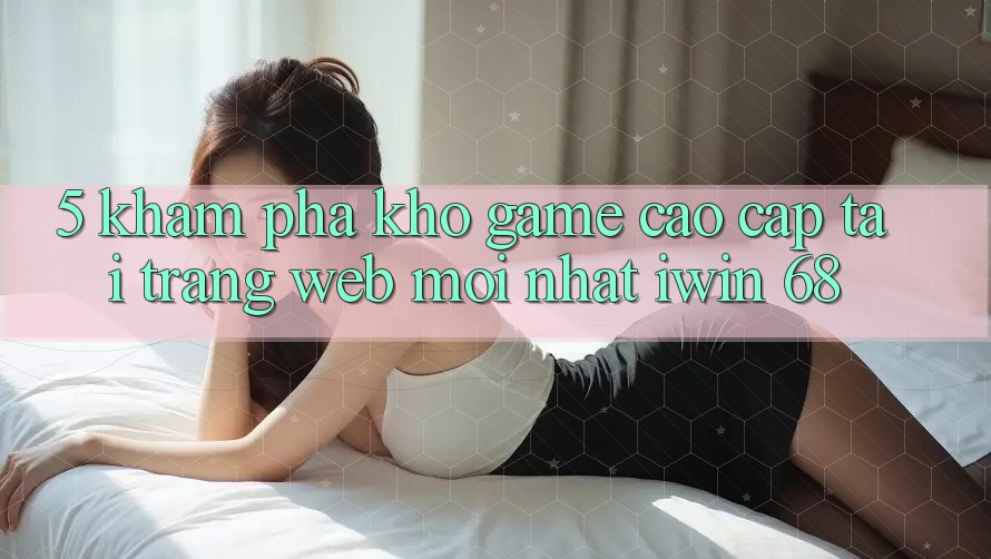 5. Khám Phá Kho Game Cao cấp Tại Trang web Mới nhất iwin 68 5. Khám Phá Kho Game Cao cấp Tại Trang web Mới nhất iwin 68