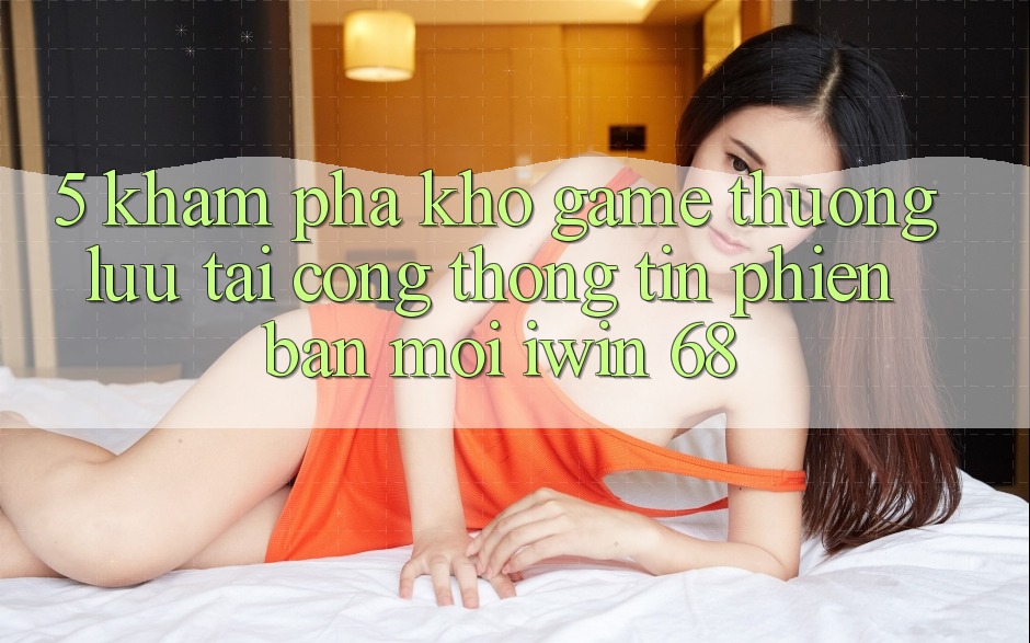 5. Khám Phá Kho Game Thượng lưu Tại Cổng thông tin Phiên bản mới iwin 68