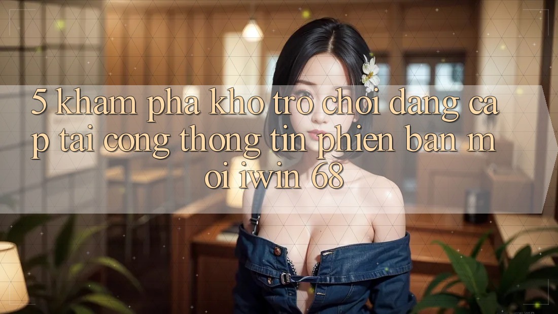 5. Khám Phá Kho Trò chơi Đẳng Cấp Tại Cổng thông tin Phiên bản mới iwin 68