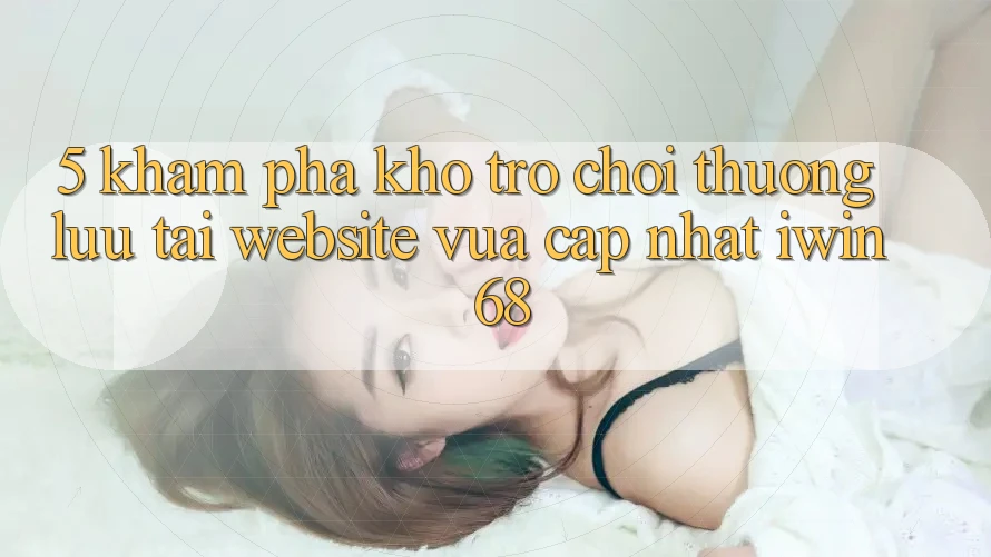 5. Khám Phá Kho Trò chơi Thượng lưu Tại Website Vừa cập nhật iwin 68