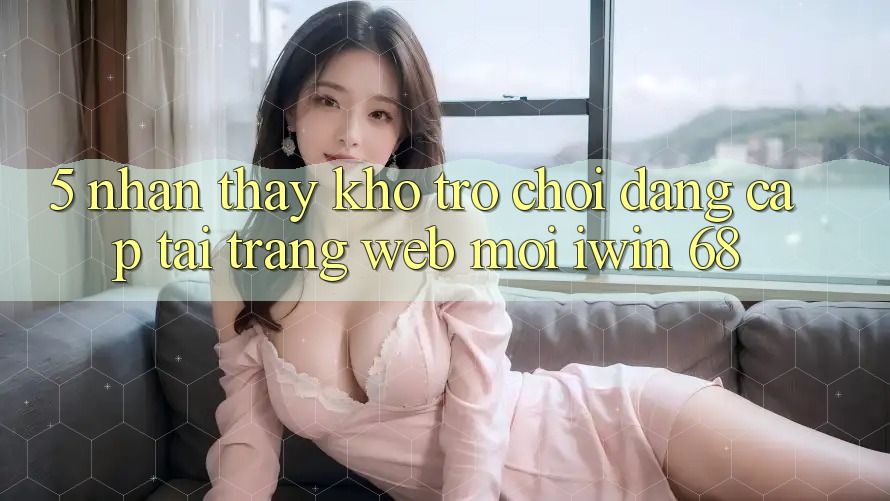5. Nhận thấy Kho Trò chơi Đẳng Cấp Tại Trang web Mới iwin 68