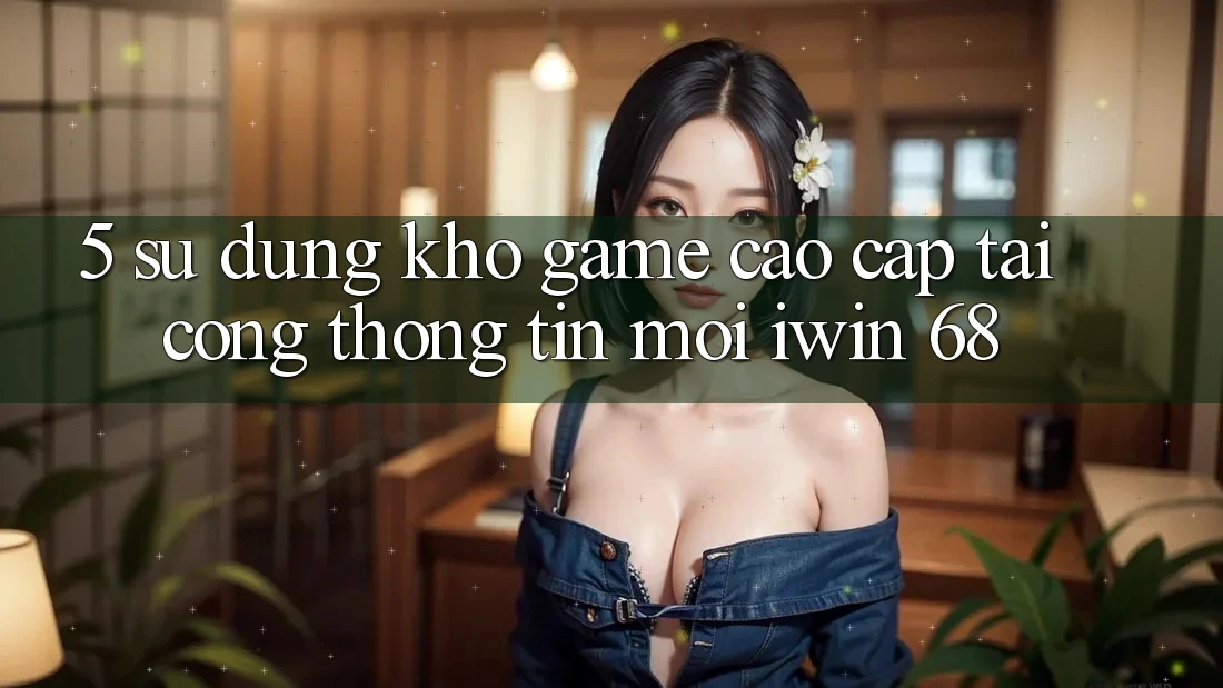 5. Sử dụng Kho Game Cao cấp Tại Cổng thông tin Mới iwin 68 5. Sử dụng Kho Game Cao cấp Tại Cổng thông tin Mới iwin 68