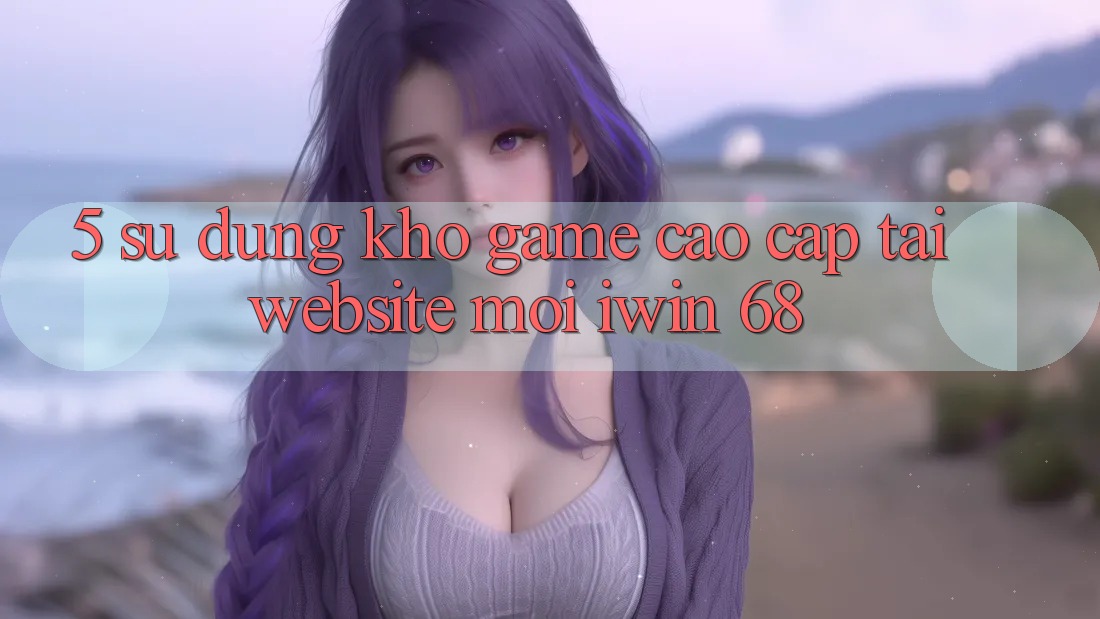 5. Sử dụng Kho Game Cao cấp Tại Website Mới iwin 68 5. Sử dụng Kho Game Cao cấp Tại Website Mới iwin 68