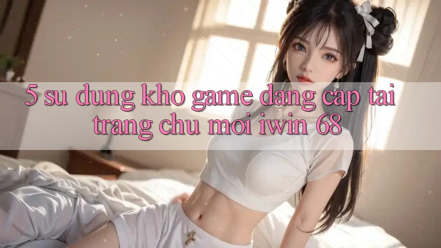 5. Sử dụng Kho Game Đẳng Cấp Tại Trang chủ Mới iwin 68 5. Sử dụng Kho Game Đẳng Cấp Tại Trang chủ Mới iwin 68