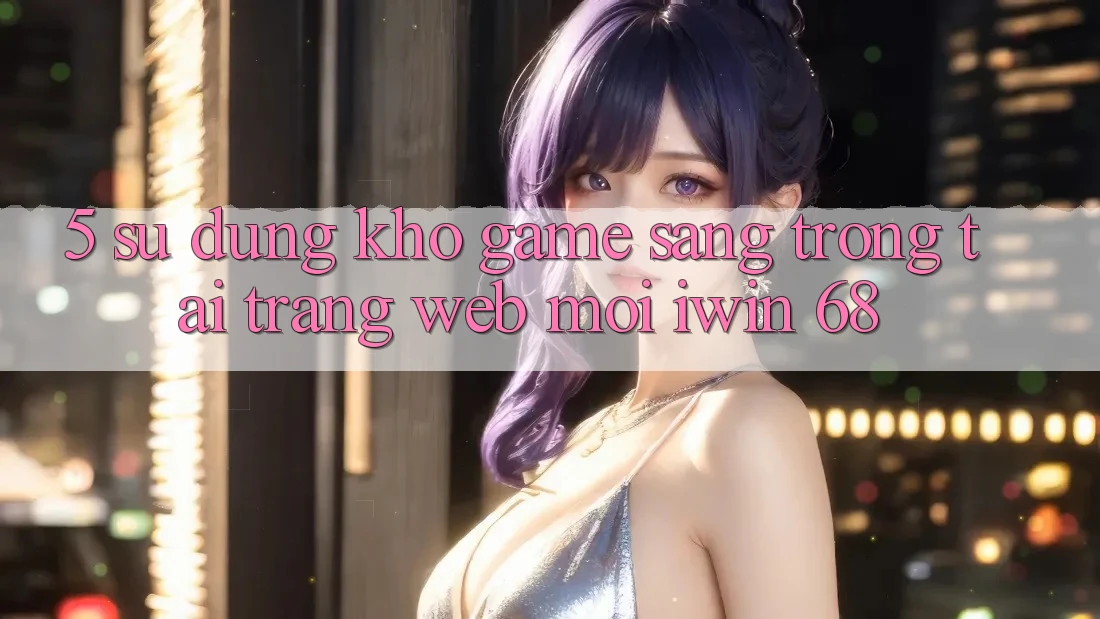 5. Sử dụng Kho Game Sang trọng Tại Trang web Mới iwin 68 5. Sử dụng Kho Game Sang trọng Tại Trang web Mới iwin 68