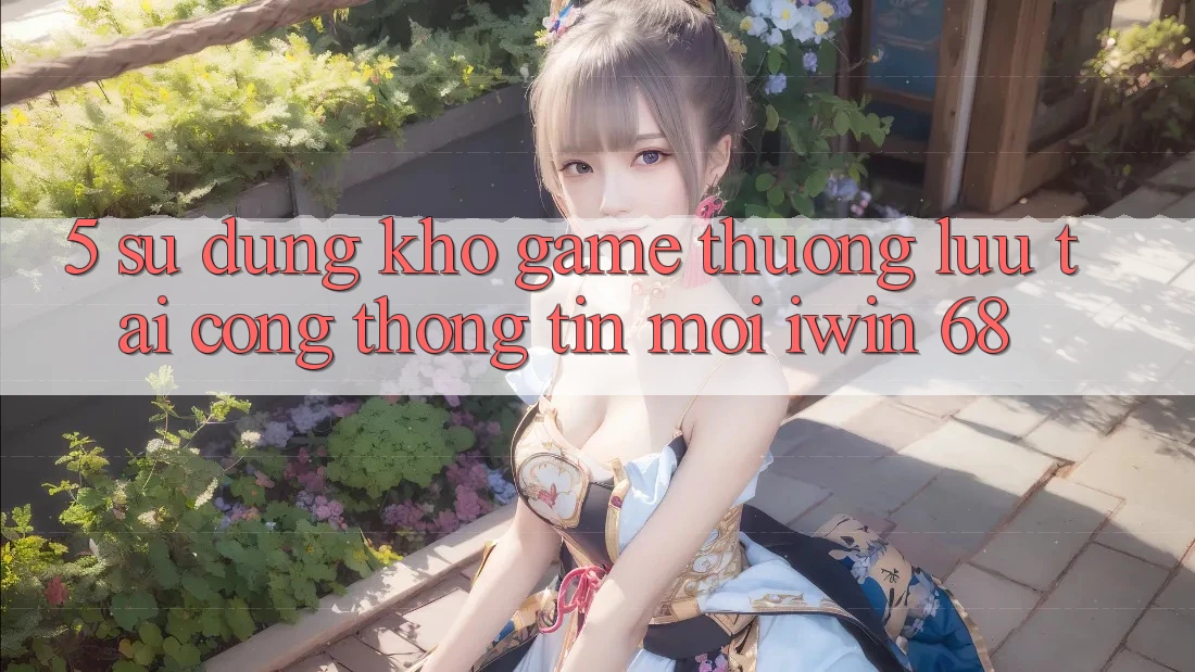 5. Sử dụng Kho Game Thượng lưu Tại Cổng thông tin Mới iwin 68 5. Sử dụng Kho Game Thượng lưu Tại Cổng thông tin Mới iwin 68