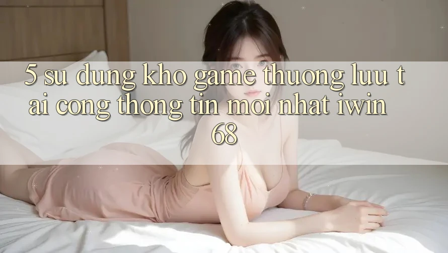 5. Sử dụng Kho Game Thượng lưu Tại Cổng thông tin Mới nhất iwin 68