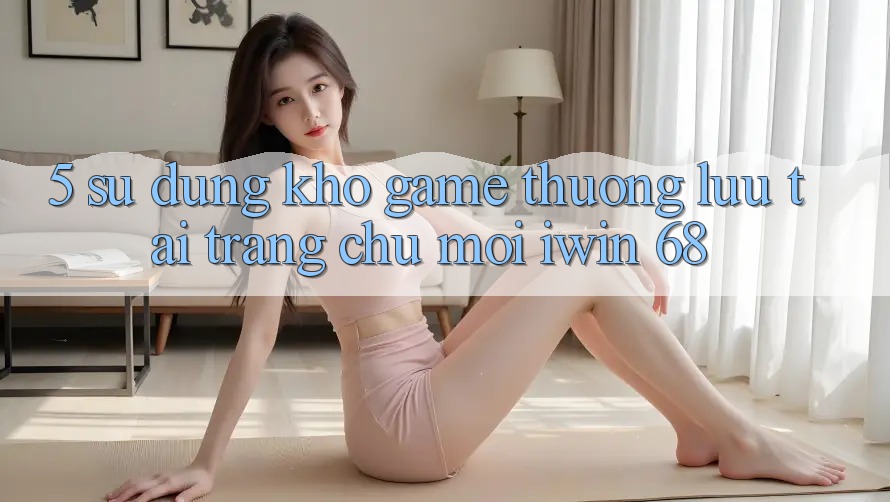 5. Sử dụng Kho Game Thượng lưu Tại Trang chủ Mới iwin 68 5. Sử dụng Kho Game Thượng lưu Tại Trang chủ Mới iwin 68