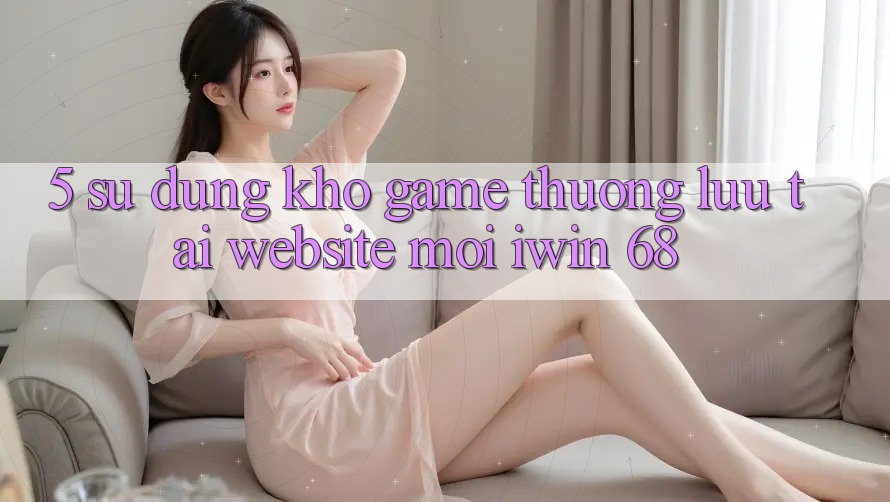 5. Sử dụng Kho Game Thượng lưu Tại Website Mới iwin 68 5. Sử dụng Kho Game Thượng lưu Tại Website Mới iwin 68