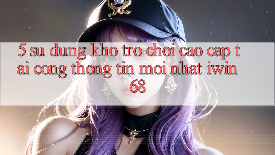 5. Sử dụng Kho Trò chơi Cao cấp Tại Cổng thông tin Mới nhất iwin 68