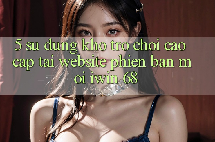 5. Sử dụng Kho Trò chơi Cao cấp Tại Website Phiên bản mới iwin 68