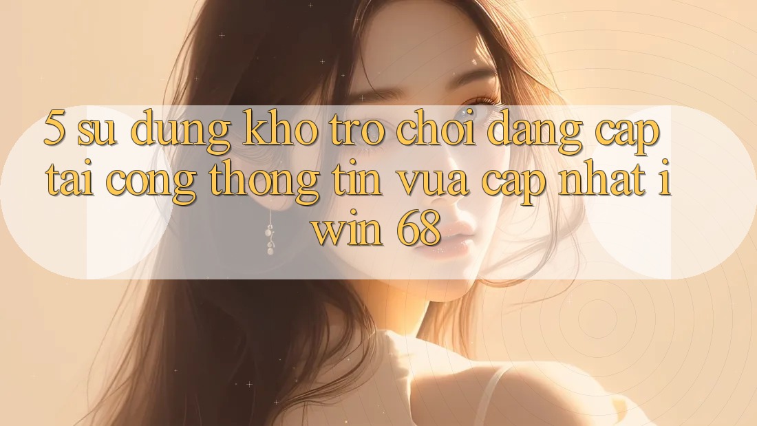 5. Sử dụng Kho Trò chơi Đẳng cấp Tại Cổng thông tin Vừa cập nhật iwin 68