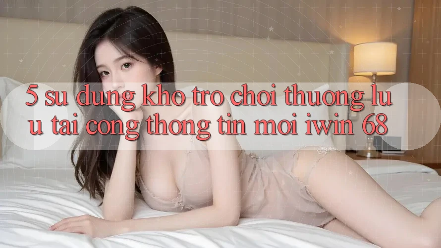 5. Sử dụng Kho Trò chơi Thượng lưu Tại Cổng thông tin Mới iwin 68