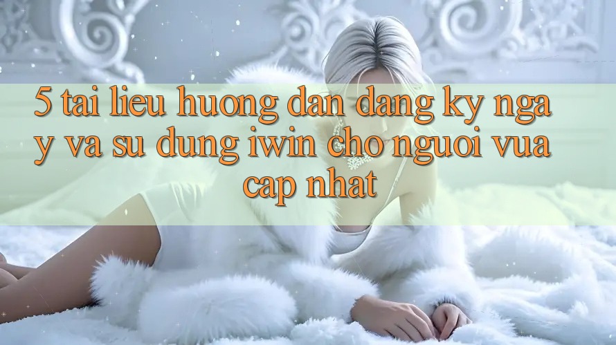 5. Tài liệu hướng dẫn Đăng ký ngay Và Sử dụng iwin Cho Người Vừa cập nhật