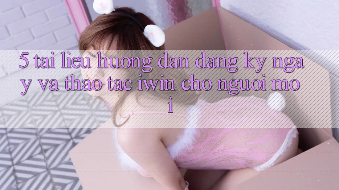 5. Tài liệu hướng dẫn Đăng ký ngay Và Thao tác iwin Cho Người Mới