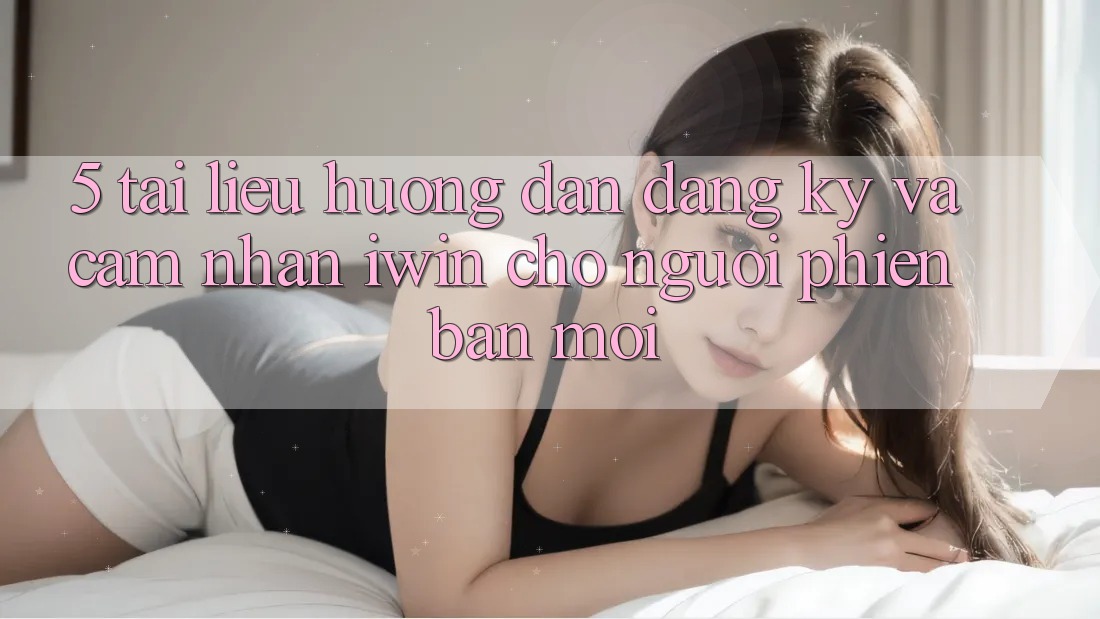 5. Tài liệu hướng dẫn Đăng Ký Và Cảm nhận iwin Cho Người Phiên bản mới