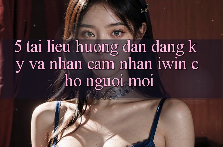 5. Tài liệu hướng dẫn Đăng Ký Và Nhận cảm nhận iwin Cho Người Mới