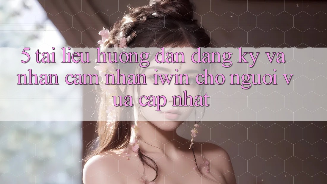 5. Tài liệu hướng dẫn Đăng Ký Và Nhận cảm nhận iwin Cho Người Vừa cập nhật