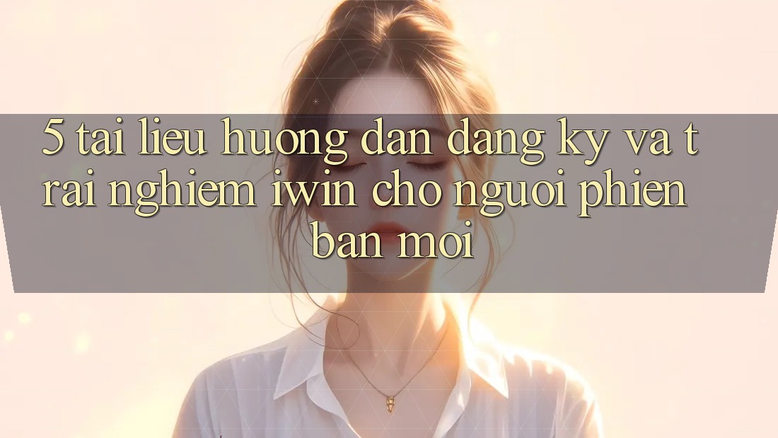 5. Tài liệu hướng dẫn Đăng Ký Và Trải Nghiệm iwin Cho Người Phiên bản mới